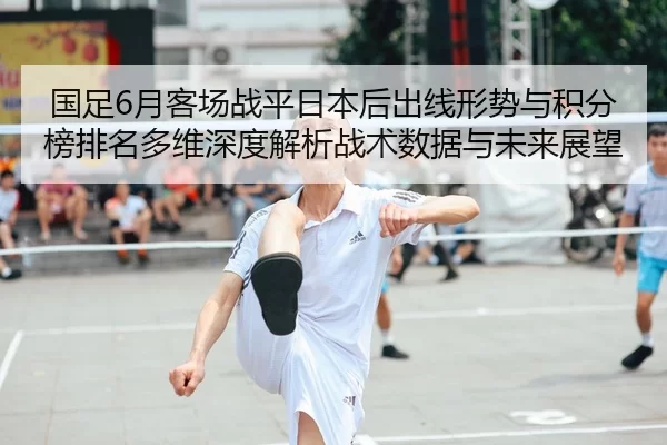 国足6月客场战平日本后出线形势与积分榜排名多维深度解析战术数据与未来展望